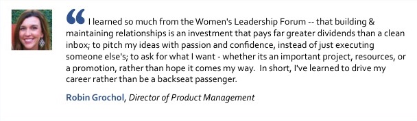 Photo of Robin Grochol, Director of Product Managament, with quote: I learned so much from the Women's Leadership Forum -- that building & maintaining relationships is an investment that pays far greater dividends than a clean inbox; to pitch my ideas with passion and confidence, instead of just executing someone else's; to ask for what I want - whether its an important project, resources, or a promotion, rather than hope it comes my way. In short, I've learned to drive my career rather than be a backseat passenger.